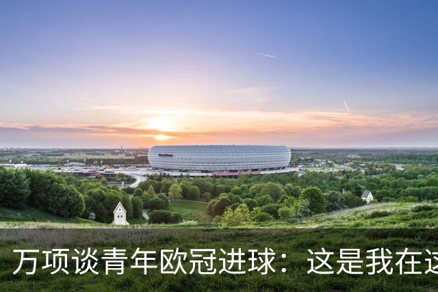 万项谈青年欧冠进球：这是我在这项赛事的首秀，很高兴取得进球