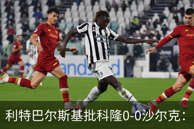 利特巴尔斯基批科隆0-0沙尔克：这场比赛可以直接扔进垃圾桶