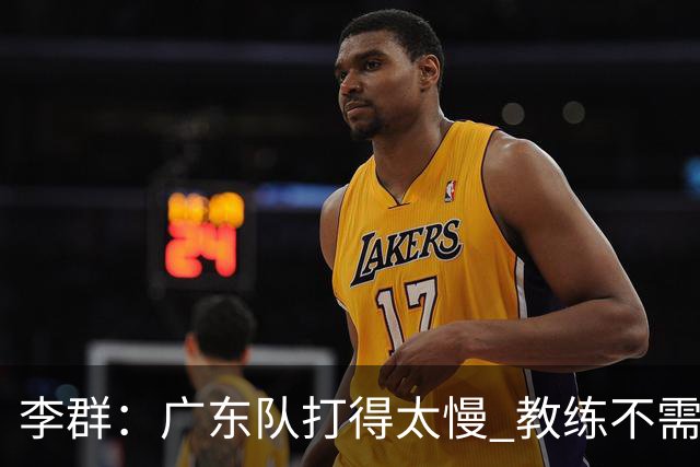 李群：广东队打得太慢 教练不需每一次战术都要琢磨 把比赛交给球员
