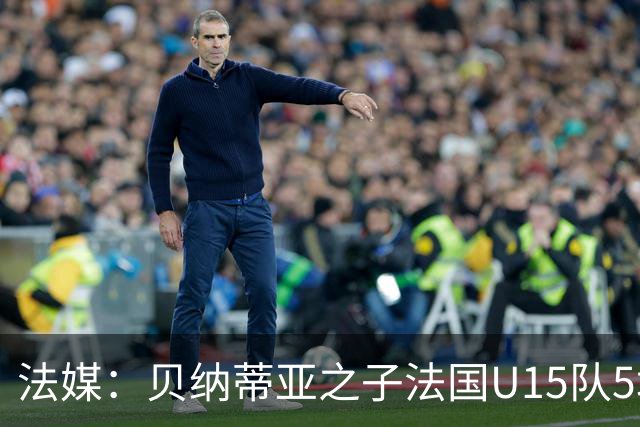 法媒：贝纳蒂亚之子法国U15队5场5球，14岁跳级代表马赛U17