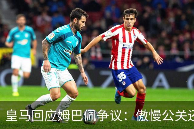 皇马回应姆巴佩争议：傲慢公关还是无奈妥协