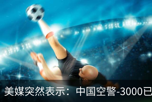 美媒突然表示：中国空警-3000已造出4架，空警-500造出60多架，中方居然没出现技术瓶颈！