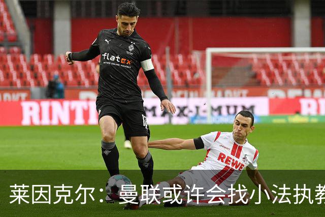 莱因克尔：曼联或许会找小法执教，但如果他接受那真是疯了