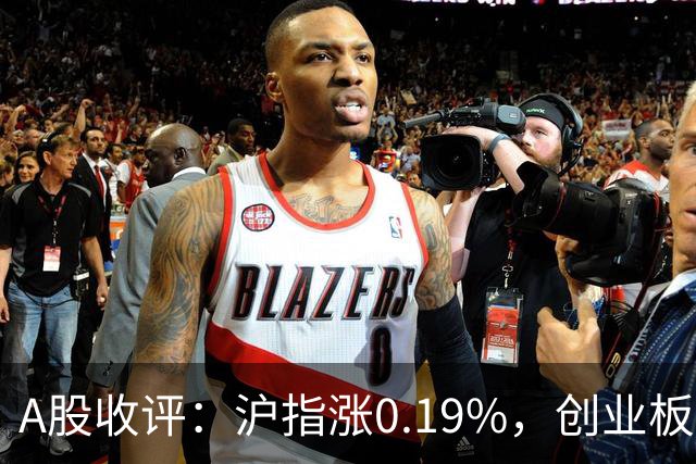 A股收评：沪指涨0.19%，创业板指跌1.71%，铜箔/覆铜板、CPO、玻纤等概念走弱