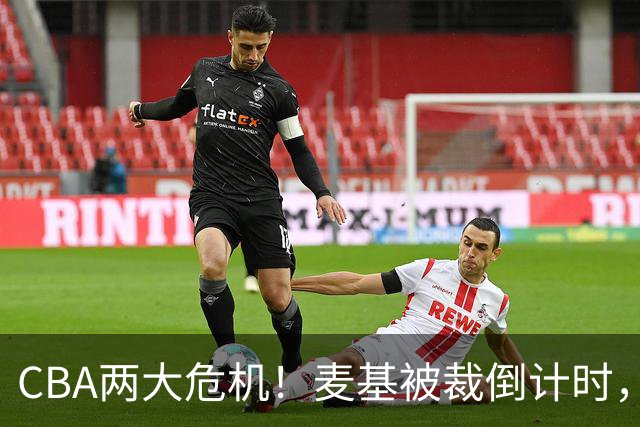 CBA两大危机！麦基被裁倒计时，顾全迎最后机会